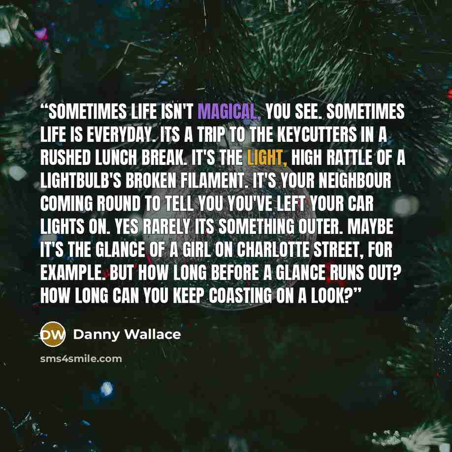 “Sometimes life isn't magical, you see. Sometimes life is everyday. Its a trip to the keycutters in a rushed lunch break. It's the light, high rattle of a lightbulb's broken filament. It's your neighbour coming round to tell you you've left your car lights on. Yes rarely its something outer. Maybe…” quote by Danny Wallace