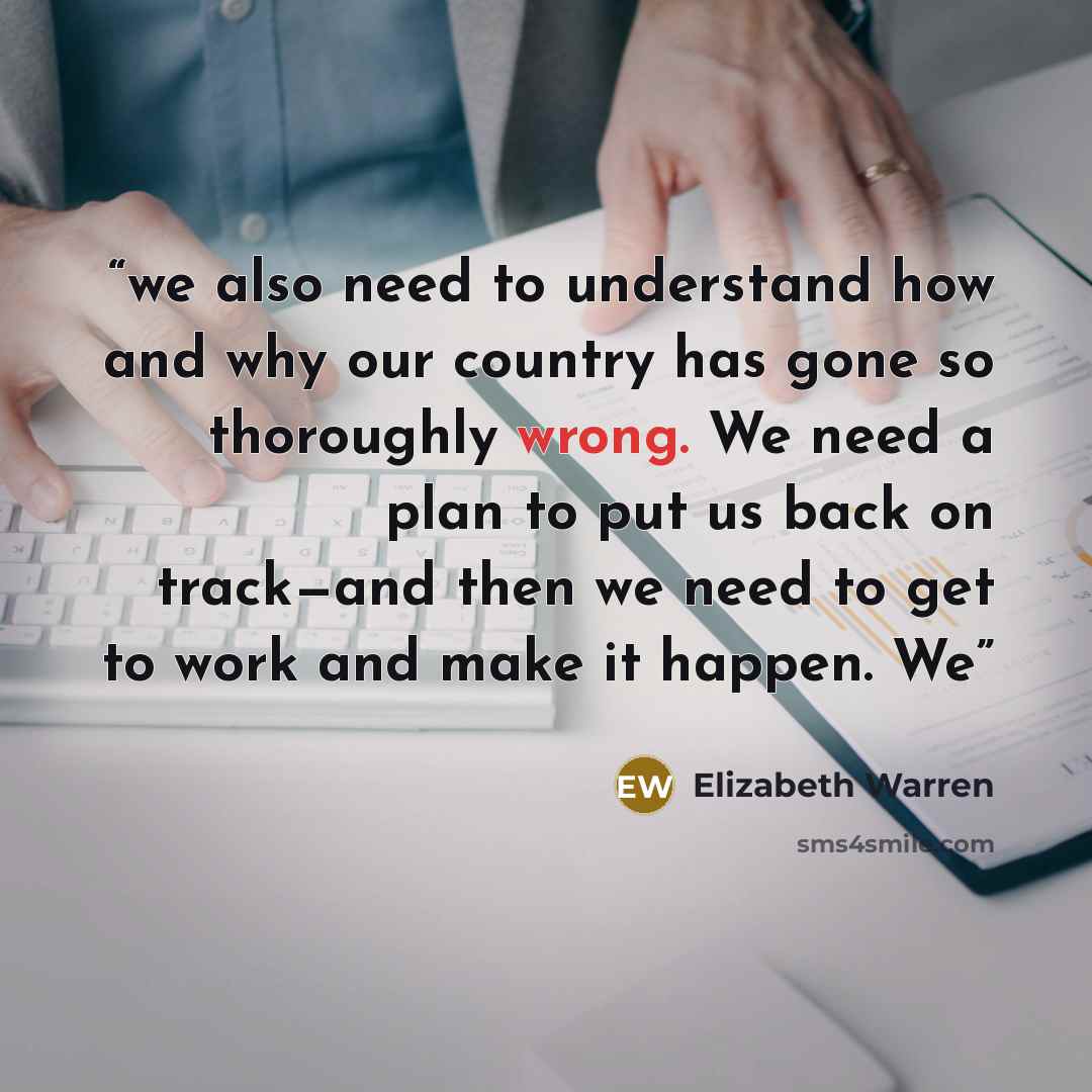 “we also need to understand how and why our country has gone so thoroughly wrong. We need a plan to put us back on track—and then we need to get to work and make it happen. We” quote by Elizabeth Warren