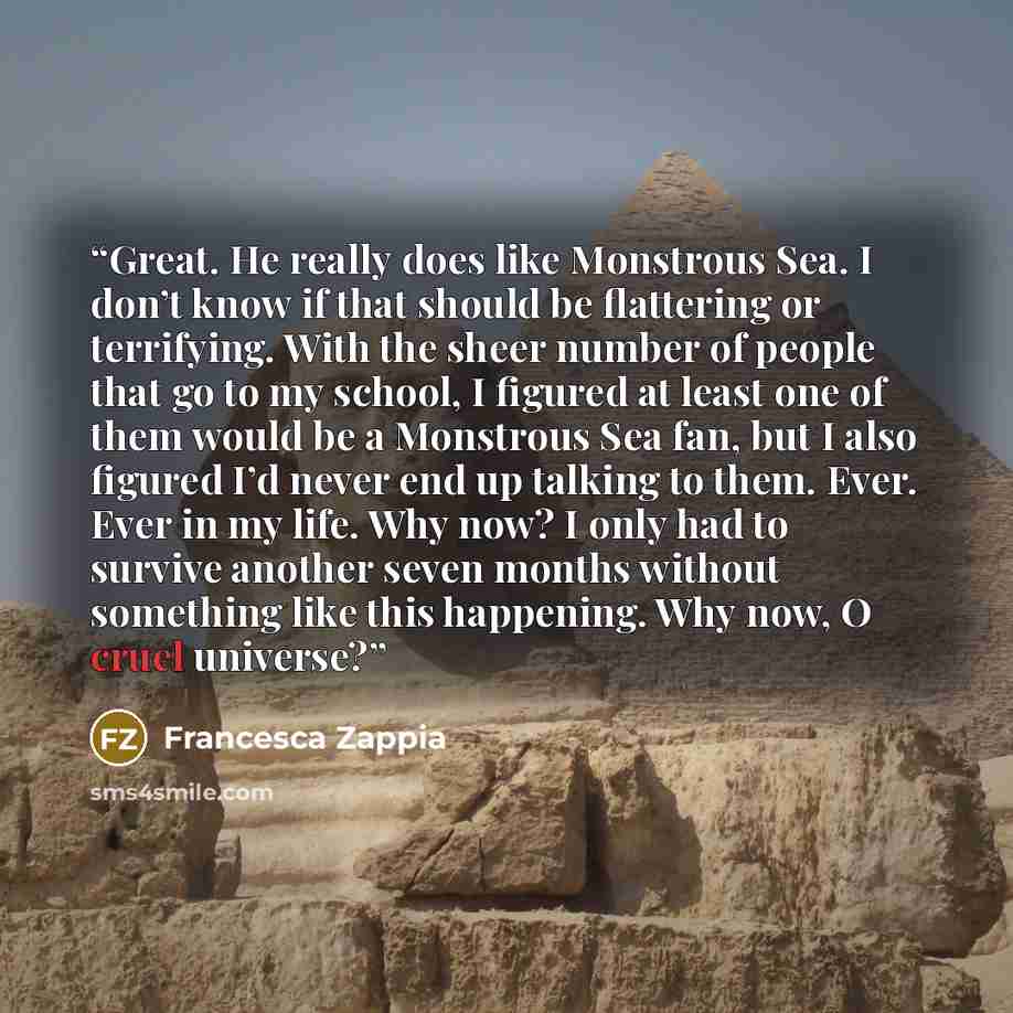 “Great. He really does like Monstrous Sea. I don’t know if that should be flattering or terrifying. With the sheer number of people that go to my school, I figured at least one of them would be a Monstrous Sea fan, but I also figured I’d never end up talking to them. Ever. Ever in my life. Why now?…” quote by Francesca Zappia