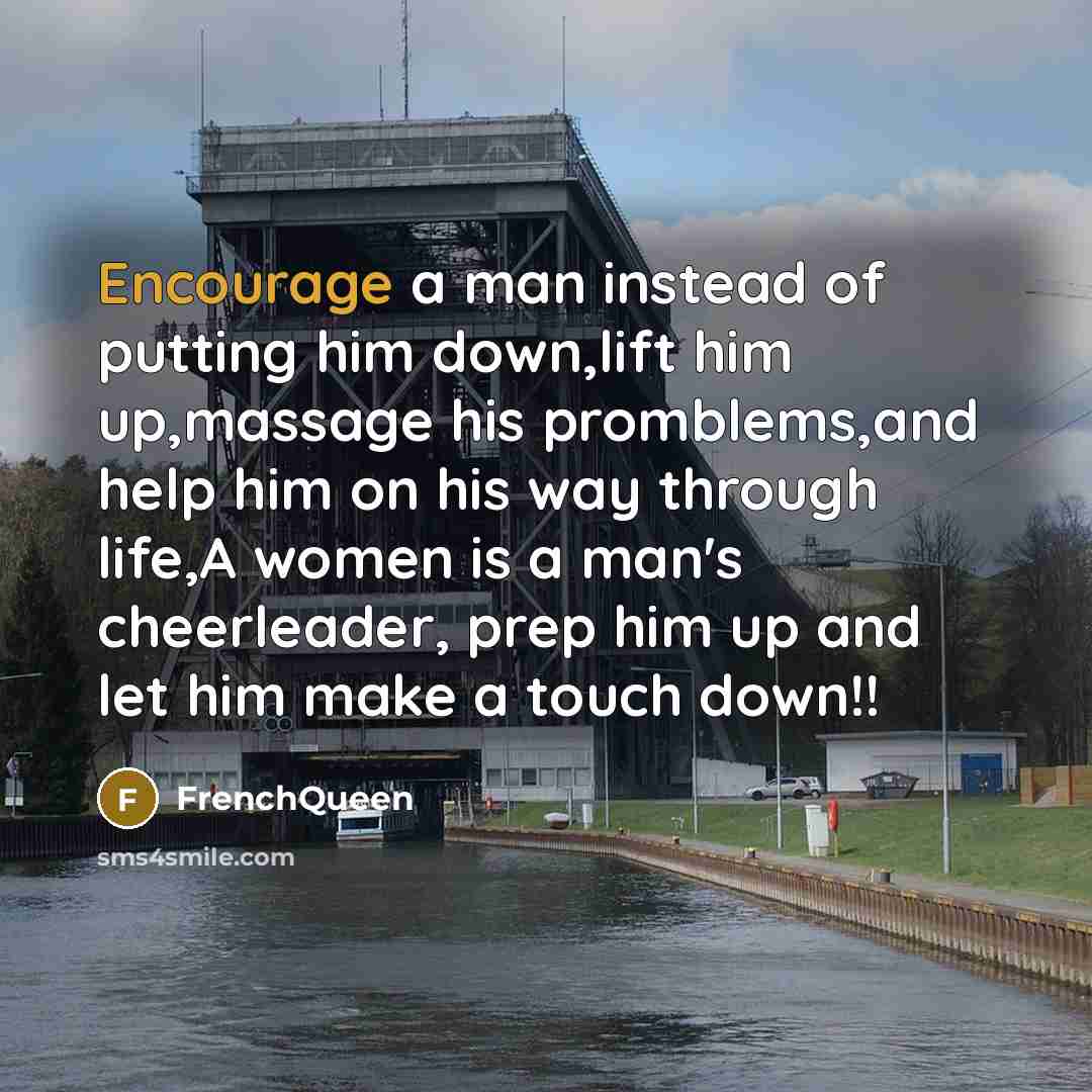“Encourage a man instead of putting him down,lift him up,massage his promblems,and help him on his way through life,A women is a man's cheerleader, prep him up and let him make a touch down!!” quote by Frenchqueen