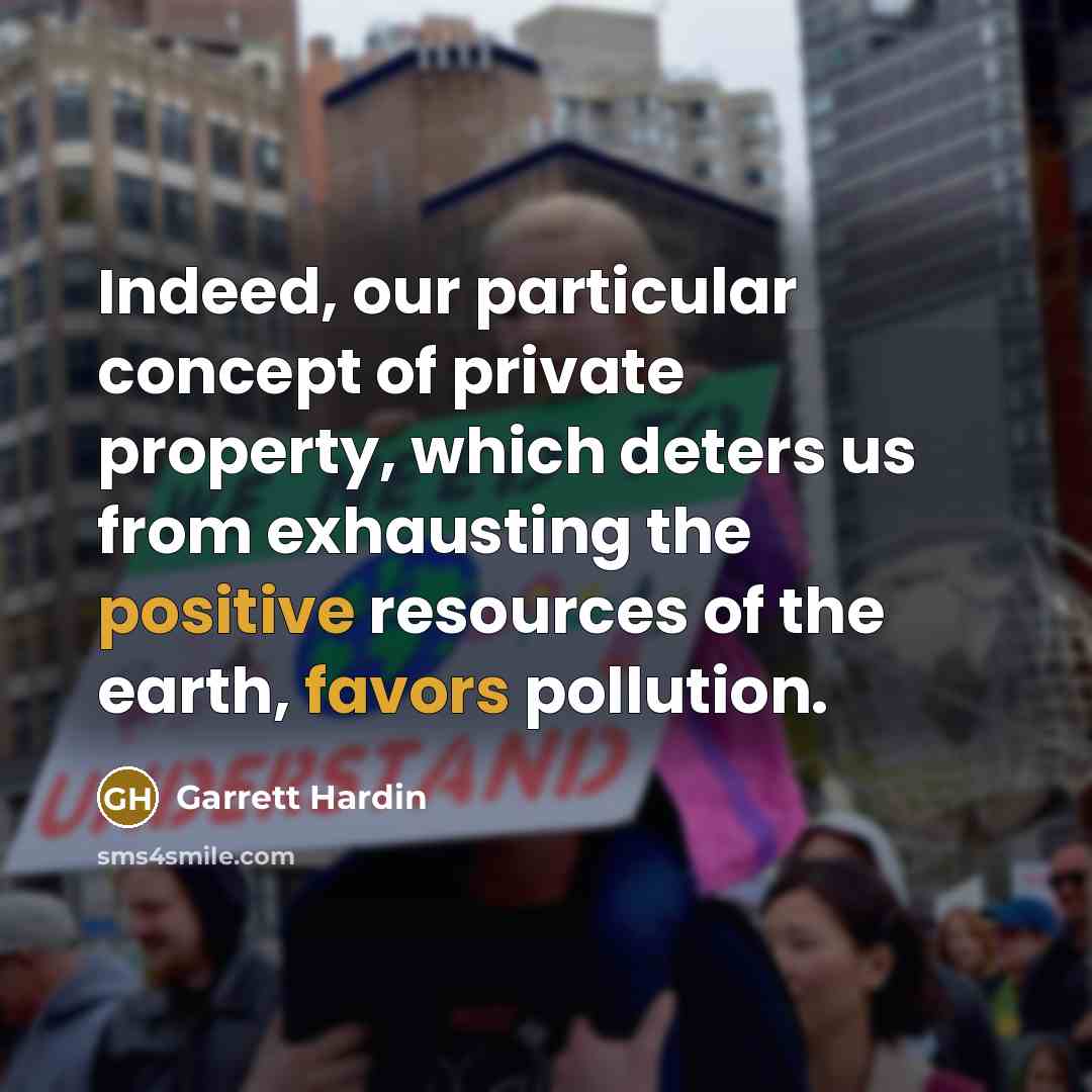 “Indeed, our particular concept of private property, which deters us from exhausting the positive resources of the earth, favors pollution.” quote by Garrett Hardin