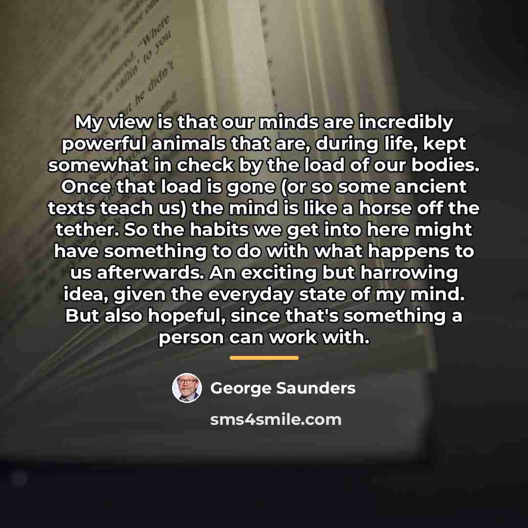 “My view is that our minds are incredibly powerful animals…” quote by George Saunders