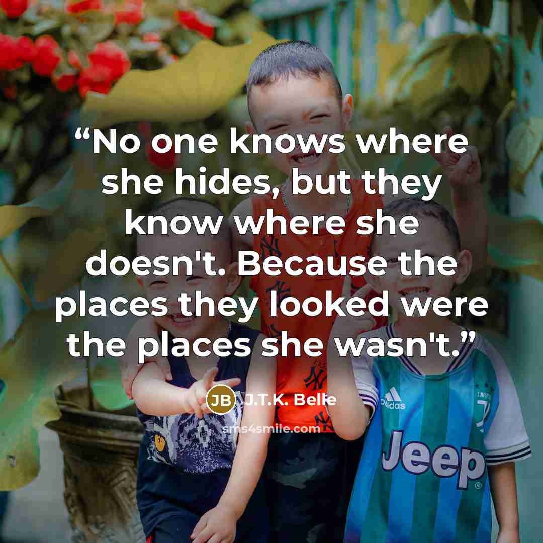 “No one knows where she hides, but they know where she doesn't. Because the places they looked were the places she wasn't.” quote by J.T.K. Belle