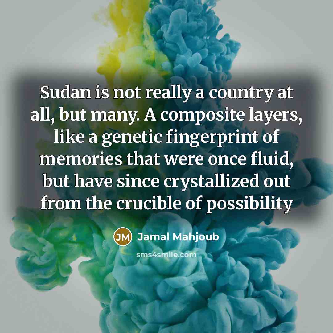 “Sudan is not really a country at all, but many. A composite layers, like a genetic fingerprint of memories that were once fluid, but have since crystallized out from the crucible of possibility” quote by Jamal Mahjoub