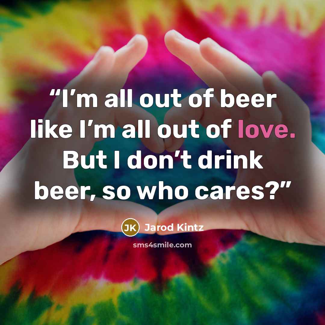 “I’m all out of beer like I’m all out of love. But I don’t drink beer, so who cares?” quote by Jarod Kintz