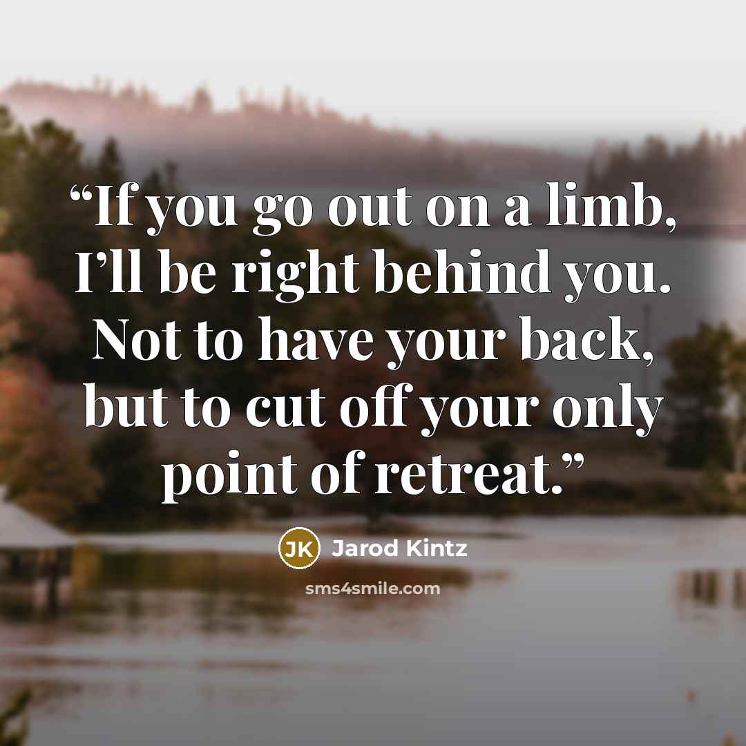“If you go out on a limb, I’ll be right behind you. Not to have your back, but to cut off your only point of retreat.” quote by Jarod Kintz