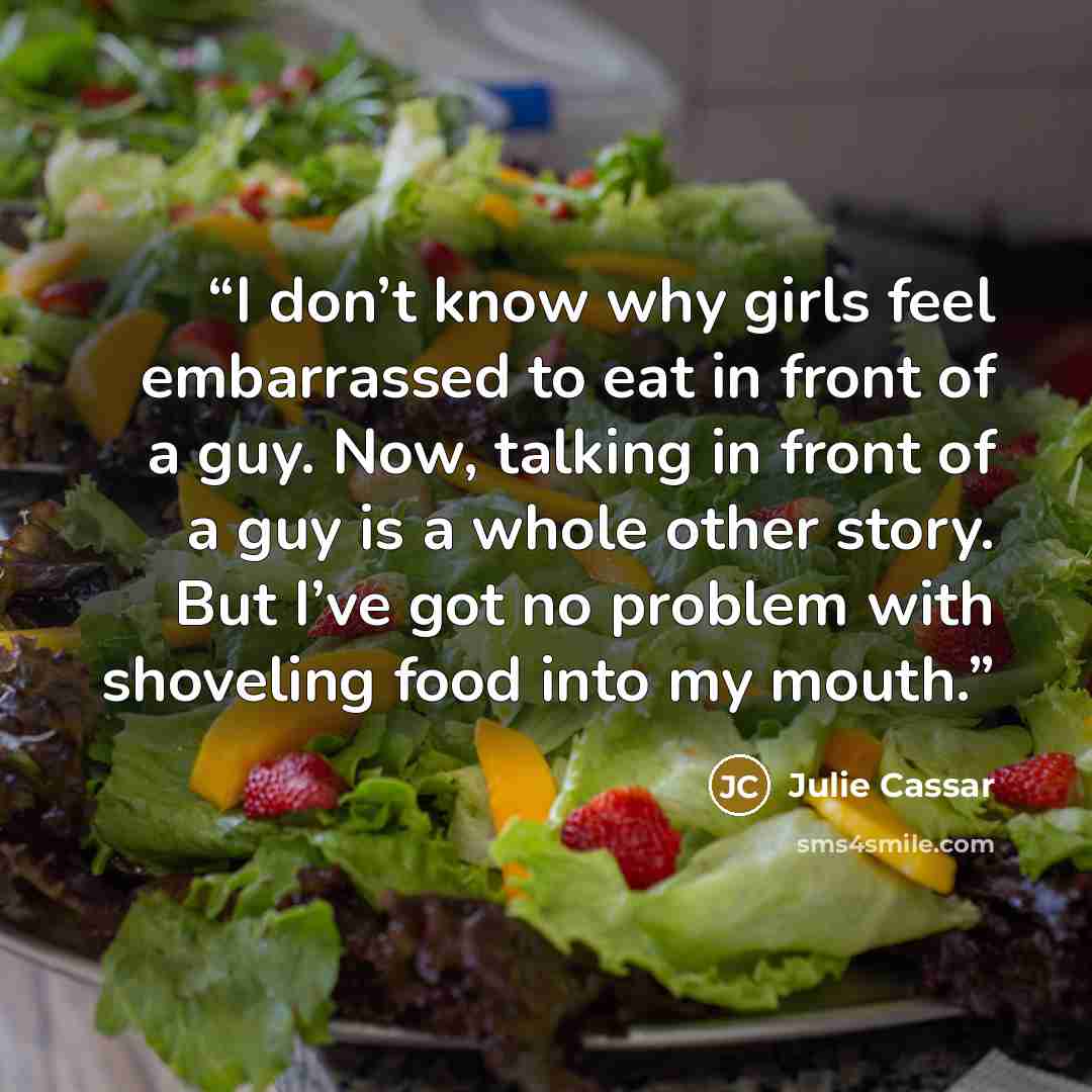 “I don’t know why girls feel embarrassed to eat in front of a guy. Now, talking in front of a guy is a whole other story. But I’ve got no problem with shoveling food into my mouth.” quote by Julie Cassar