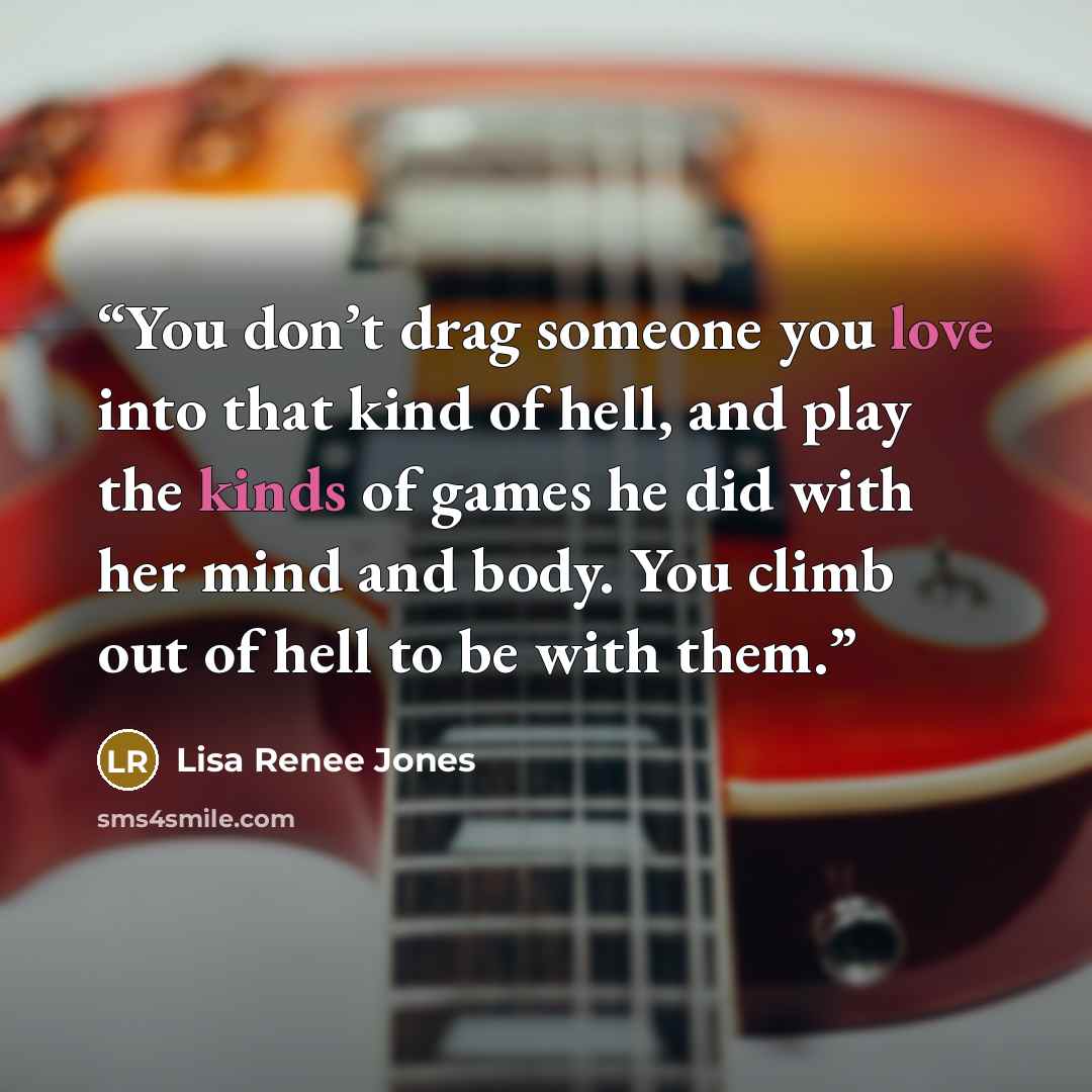 “You don’t drag someone you love into that kind of hell, and play the kinds of games he did with her mind and body. You climb out of hell to be with them.” quote by Lisa Renee Jones