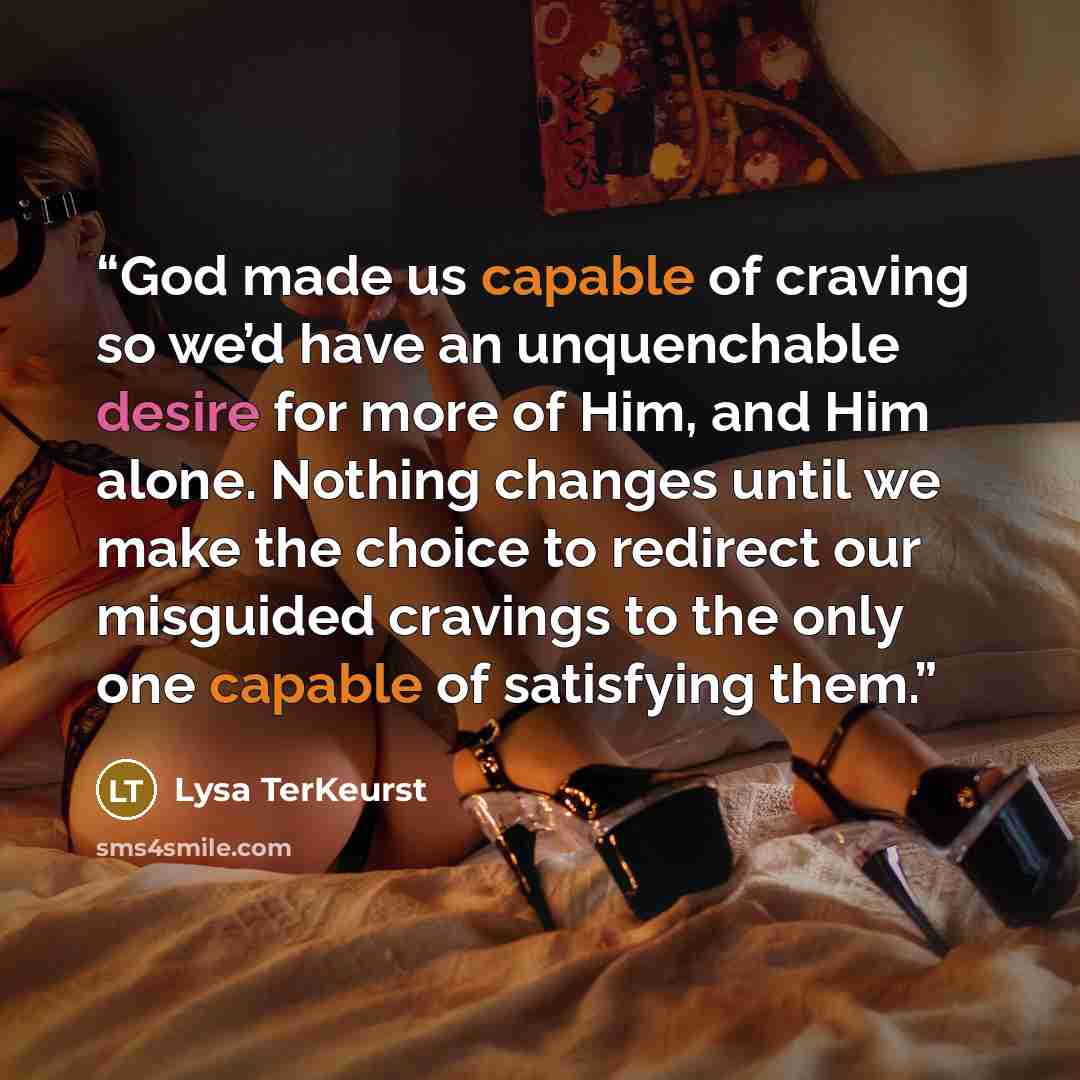 “God made us capable of craving so we’d have an unquenchable desire for more of Him, and Him alone. Nothing changes until we make the choice to redirect our misguided cravings to the only one capable of satisfying them.” quote by Lysa TerKeurst
