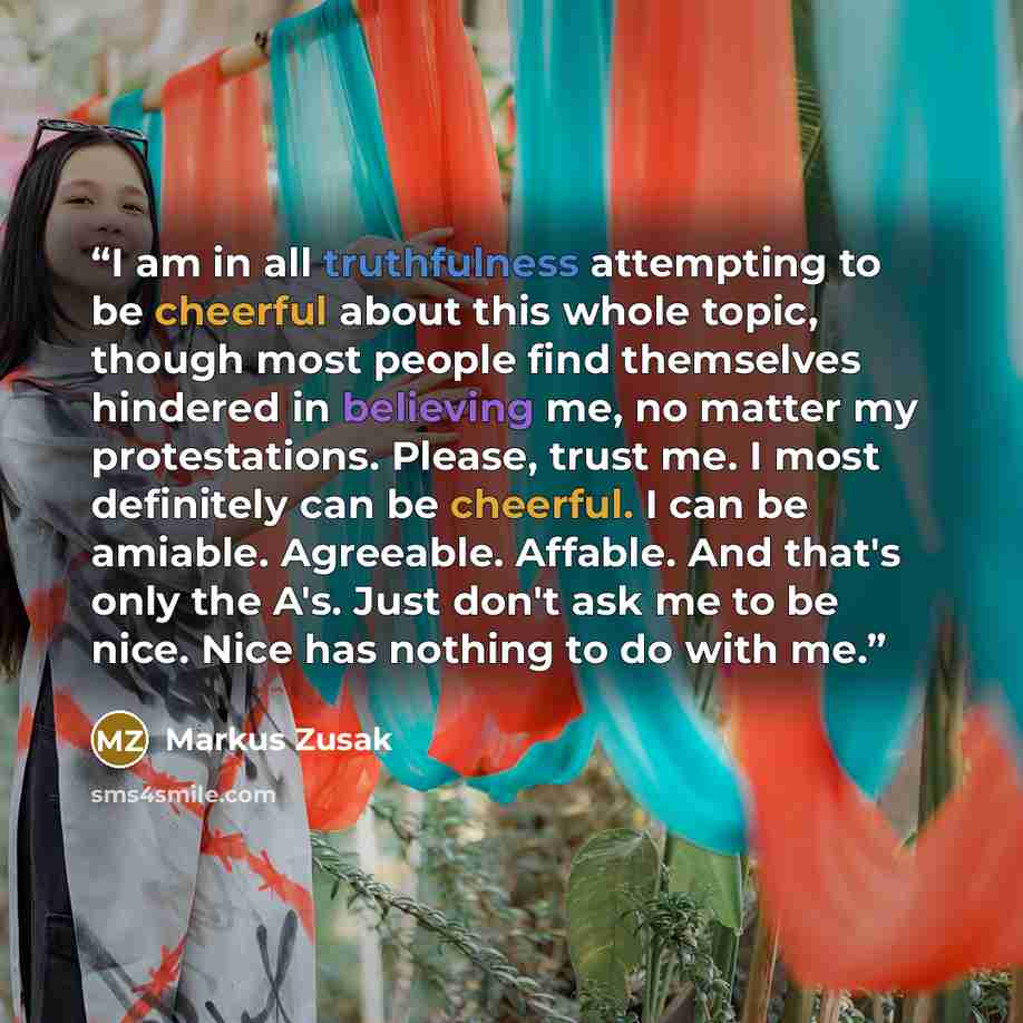 “I am in all truthfulness attempting to be cheerful about this whole topic, though most people find themselves hindered in believing me, no matter my protestations. Please, trust me. I most definitely can be cheerful. I can be amiable. Agreeable. Affable. And that's only the A's. Just don't ask me…” quote by Markus Zusak