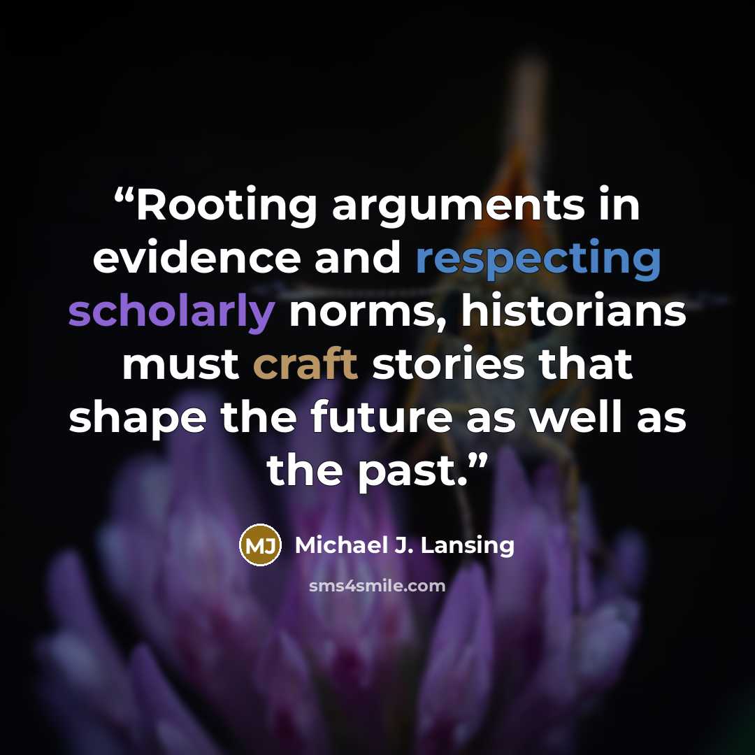 “Rooting arguments in evidence and respecting scholarly norms, historians must craft stories that shape the future as well as the past.” quote by Michael J. Lansing