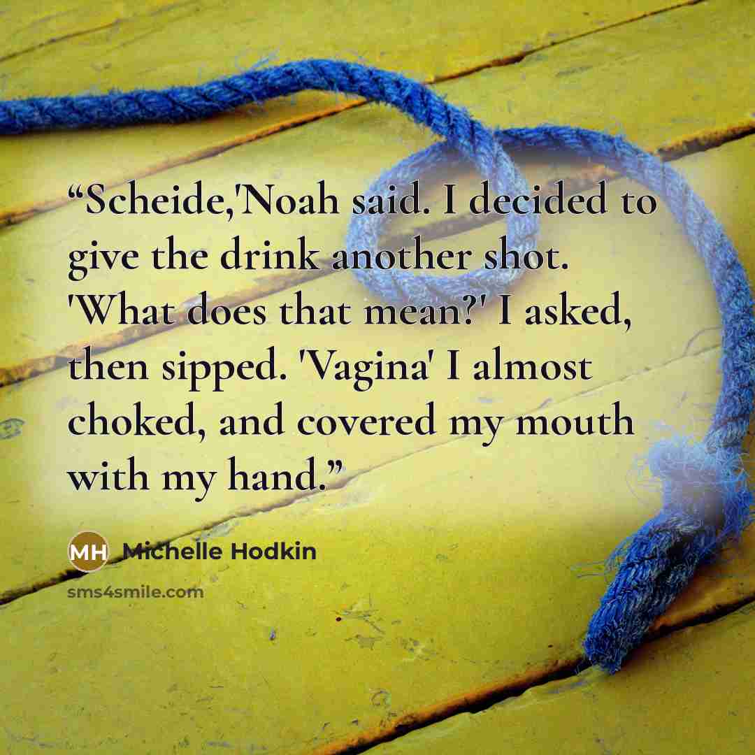 “Scheide,'Noah said. I decided to give the drink another shot. 'What does that mean?' I asked, then sipped. 'Vagina' I almost choked, and covered my mouth with my hand.” quote by Michelle Hodkin