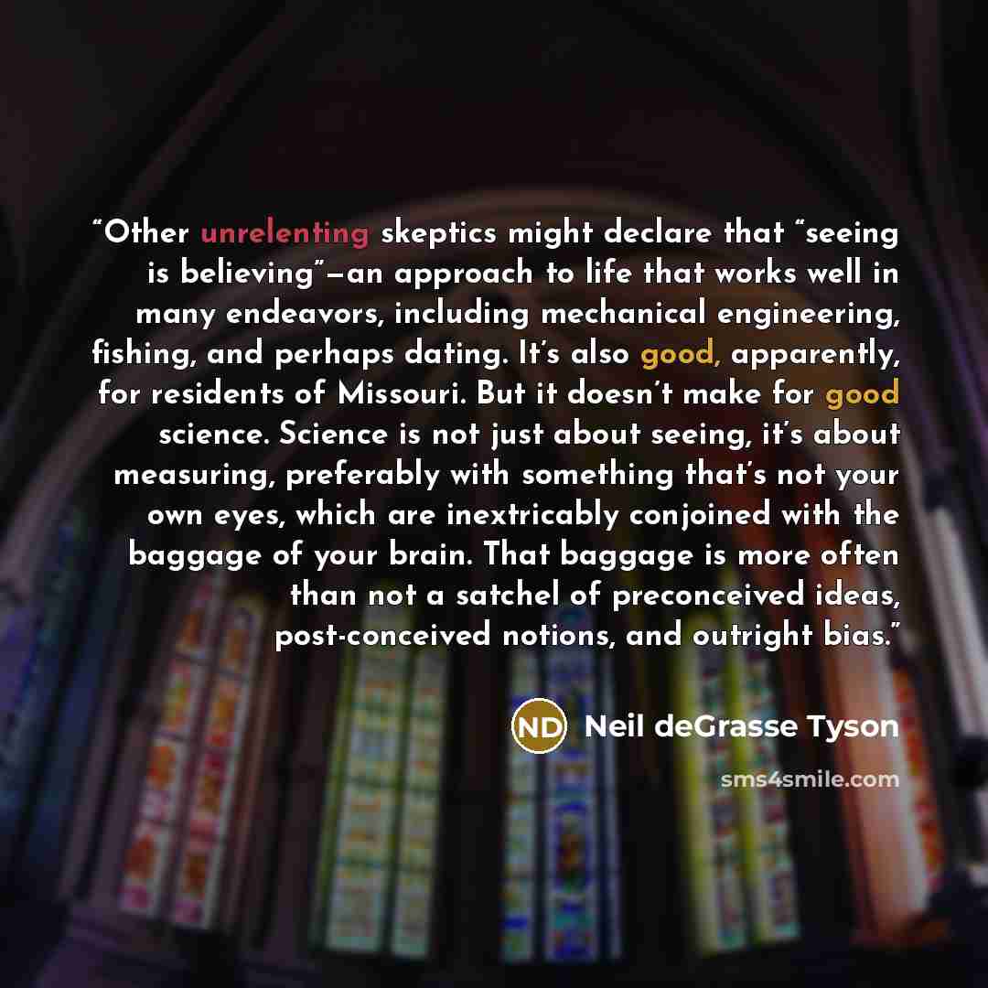 “Other unrelenting skeptics might declare that “seeing is believing”—an approach to life that works well in many endeavors, including mechanical engineering, fishing, and perhaps dating. It’s also good, apparently, for residents of Missouri. But it doesn’t make for good science. Science is not just…” quote by Neil deGrasse Tyson