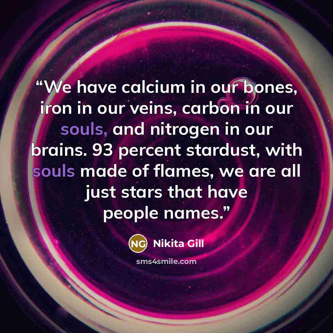 “We have calcium in our bones, iron in our veins, carbon in our souls, and nitrogen in our brains. 93 percent stardust, with souls made of flames, we are all just stars that have people names.” quote by Nikita Gill