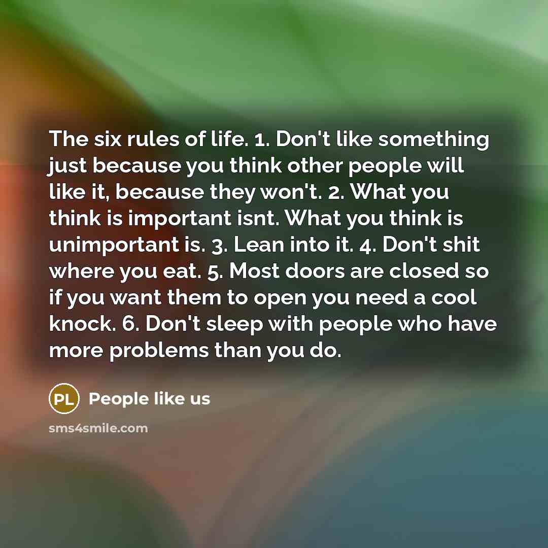 “The six rules of life. 1. Don't like something just because you think other people will like it, because they won't. 2. What you think is important isnt. What you think is unimportant is. 3. Lean into it. 4. Don't shit where you eat. 5. Most doors are closed so if you want them to open you need a…” quote by People like us