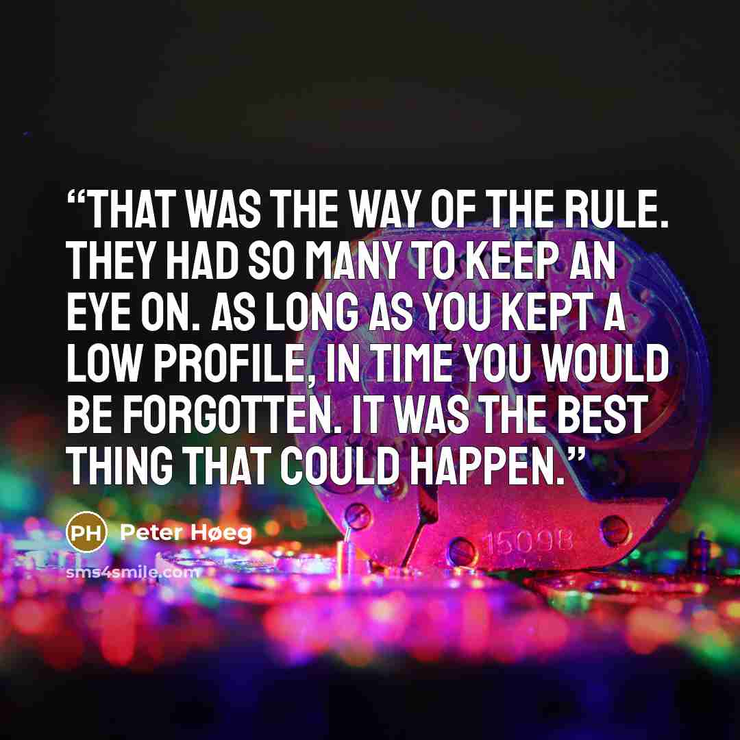 “That was the way of the rule. They had so many to keep an eye on. As long as you kept a low profile, in time you would be forgotten. It was the best thing that could happen.” quote by Peter Høeg