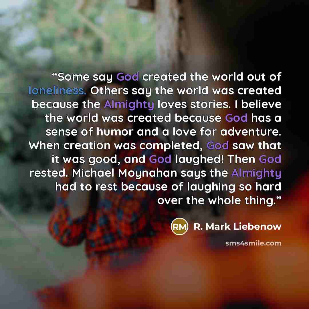 “Some say God created the world out of loneliness. Others say the world was created because the Almighty loves stories. I believe the world was created because God has a sense of humor and a love for adventure. When creation was completed, God saw that it was good, and God laughed! Then God rested…” quote by R. Mark Liebenow