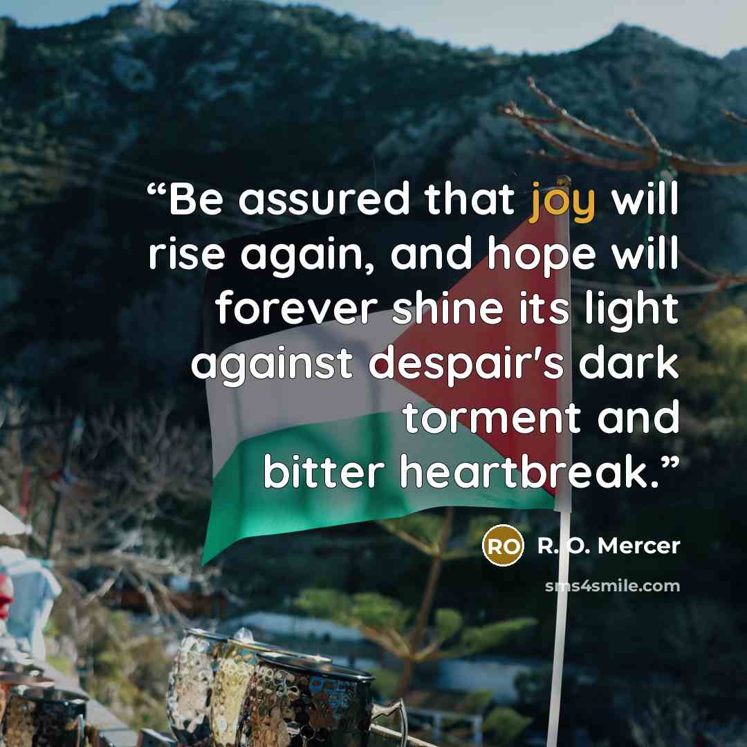“Be assured that joy will rise again, and hope will forever shine its light against despair's dark torment and bitter heartbreak.” quote by R. O. Mercer