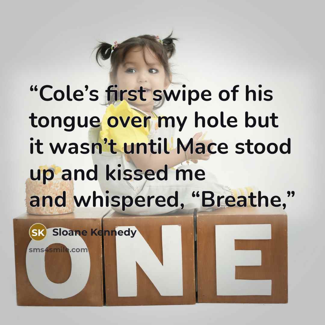 “Cole’s first swipe of his tongue over my hole but it wasn’t until Mace stood up and kissed me and whispered, “Breathe,” quote by Sloane Kennedy