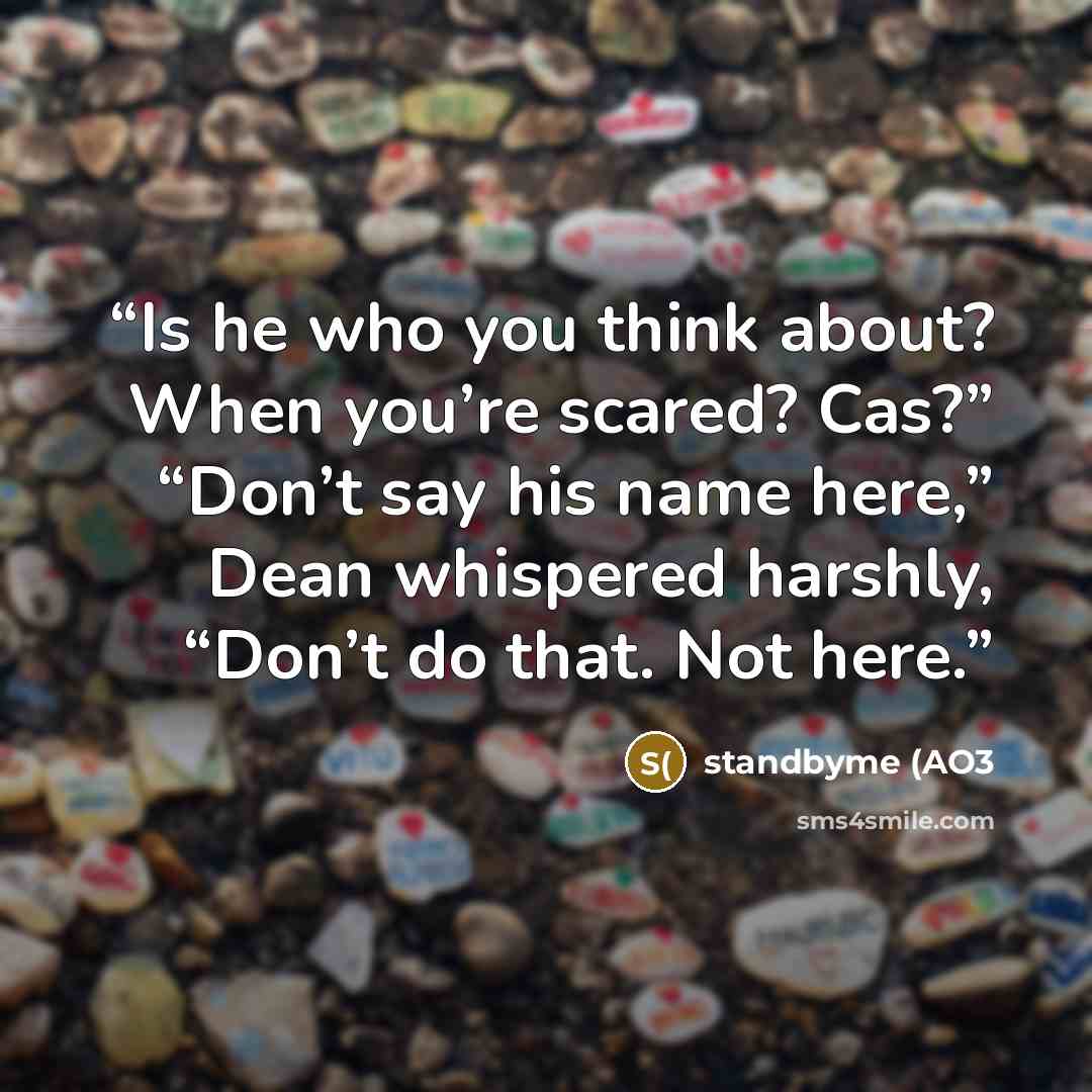 “Is he who you think about? When you’re scared? Cas?” “Don’t say his name here,” Dean whispered harshly, “Don’t do that. Not here.” quote by standbyme (AO3