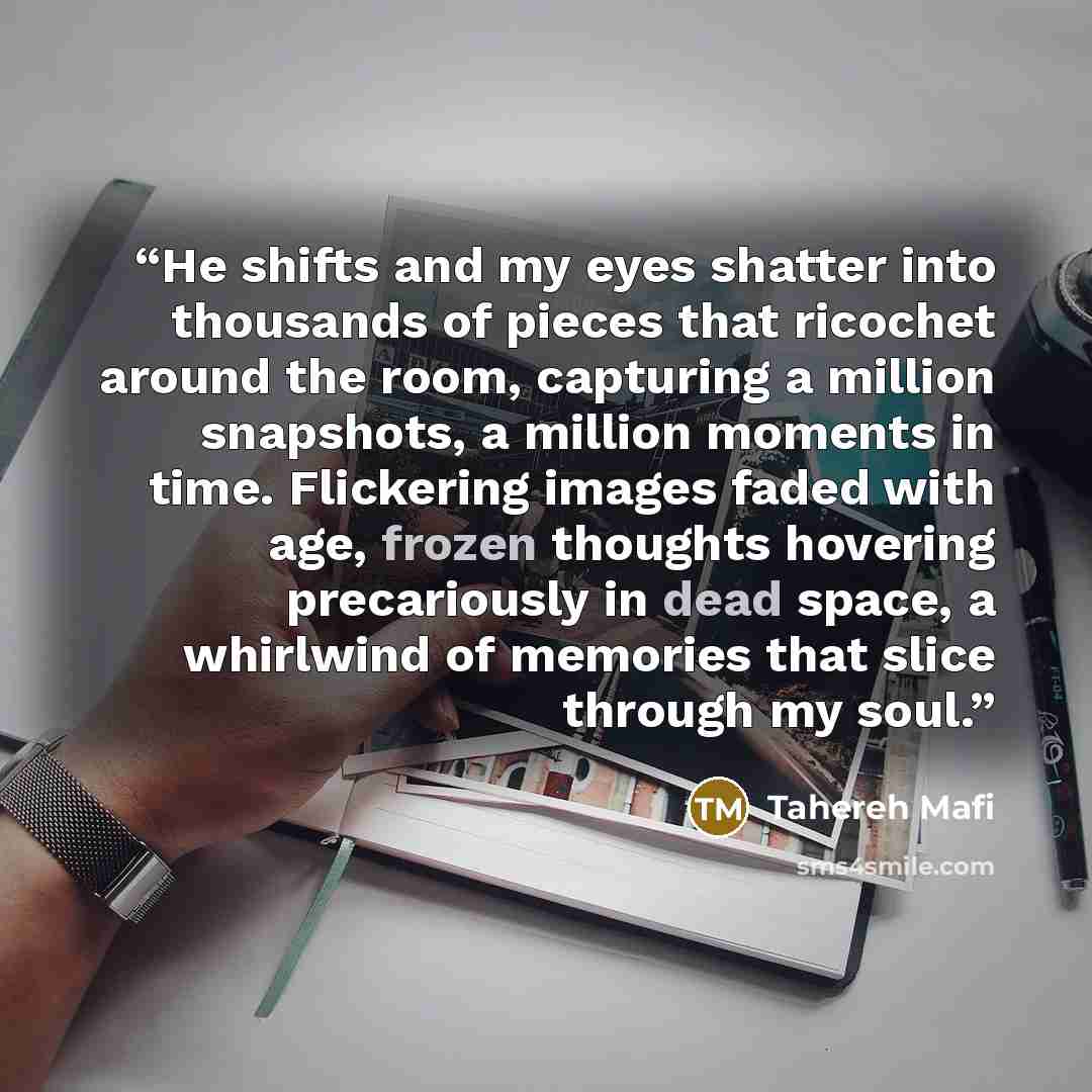 “He shifts and my eyes shatter into thousands of pieces that ricochet around the room, capturing a million snapshots, a million moments in time. Flickering images faded with age, frozen thoughts hovering precariously in dead space, a whirlwind of memories that slice through my soul.” quote by Tahereh Mafi