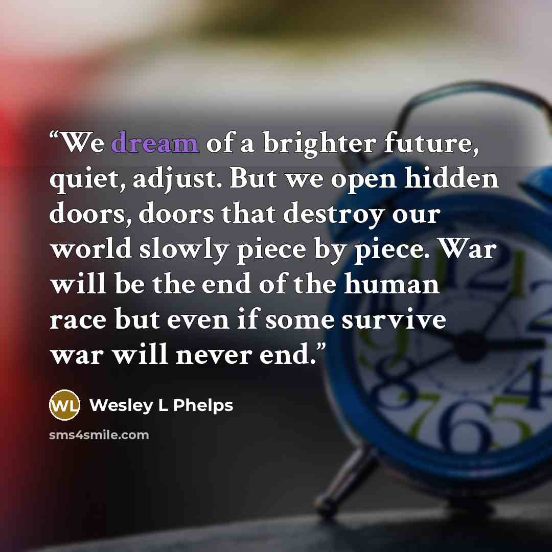“We dream of a brighter future, quiet, adjust. But we open hidden doors, doors that destroy our world slowly piece by piece. War will be the end of the human race but even if some survive war will never end.” quote by Wesley L Phelps