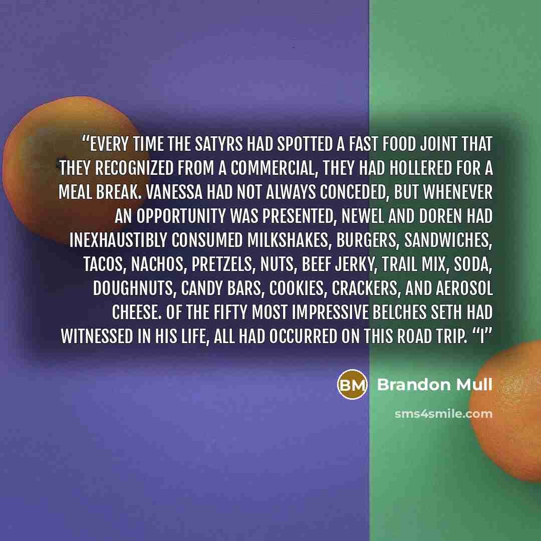 “Every time the satyrs had spotted a fast food joint that they recognized from a commercial, they had hollered for a meal break. Vanessa had not always conceded, but whenever an opportunity was presented, Newel and Doren had inexhaustibly consumed milkshakes, burgers, sandwiches, tacos, nachos…” quote by Brandon Mull