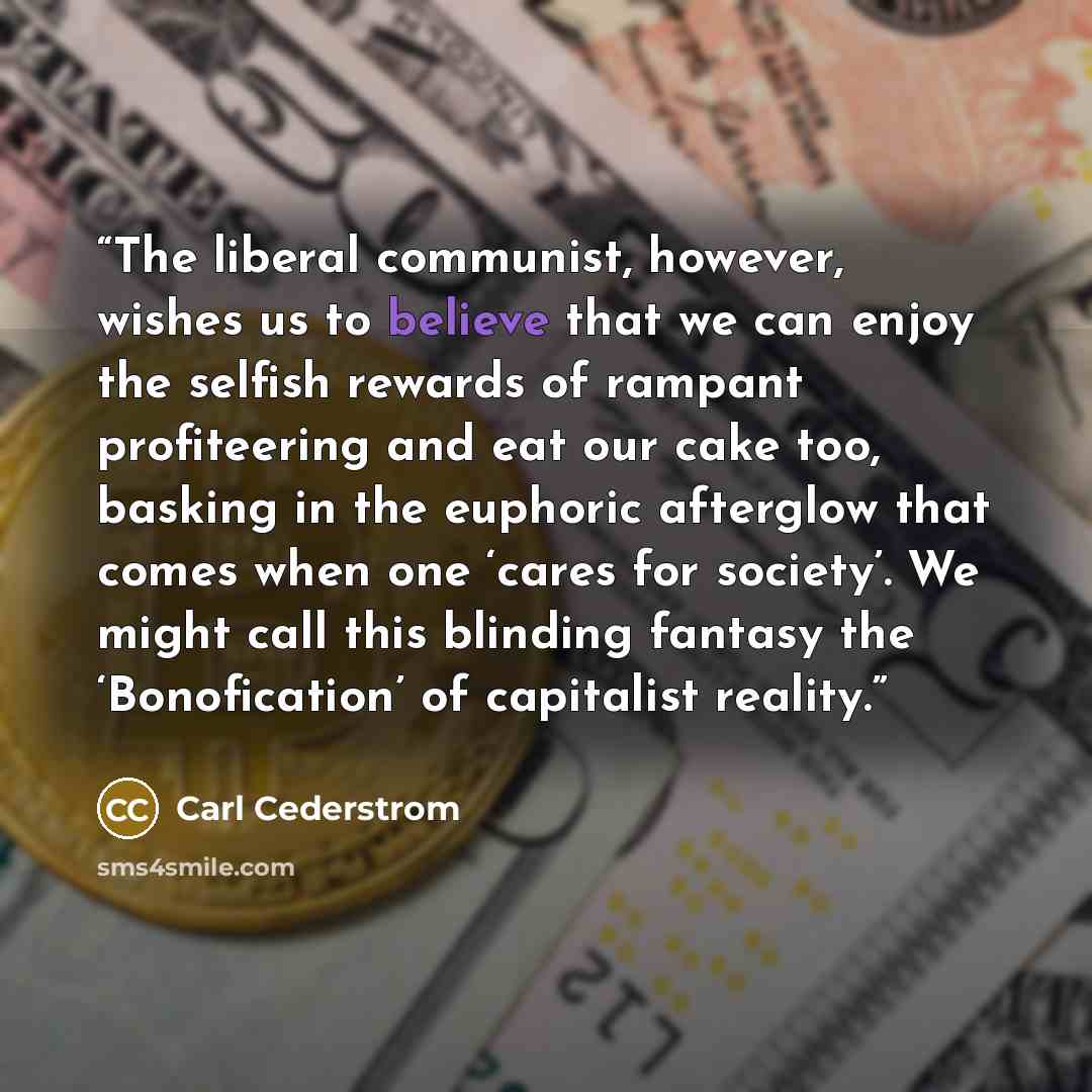 “The liberal communist, however, wishes us to believe that we can enjoy the selfish rewards of rampant profiteering and eat our cake too, basking in the euphoric afterglow that comes when one ‘cares for society’. We might call this blinding fantasy the ‘Bonofication’ of capitalist reality.” quote by Carl Cederstrom