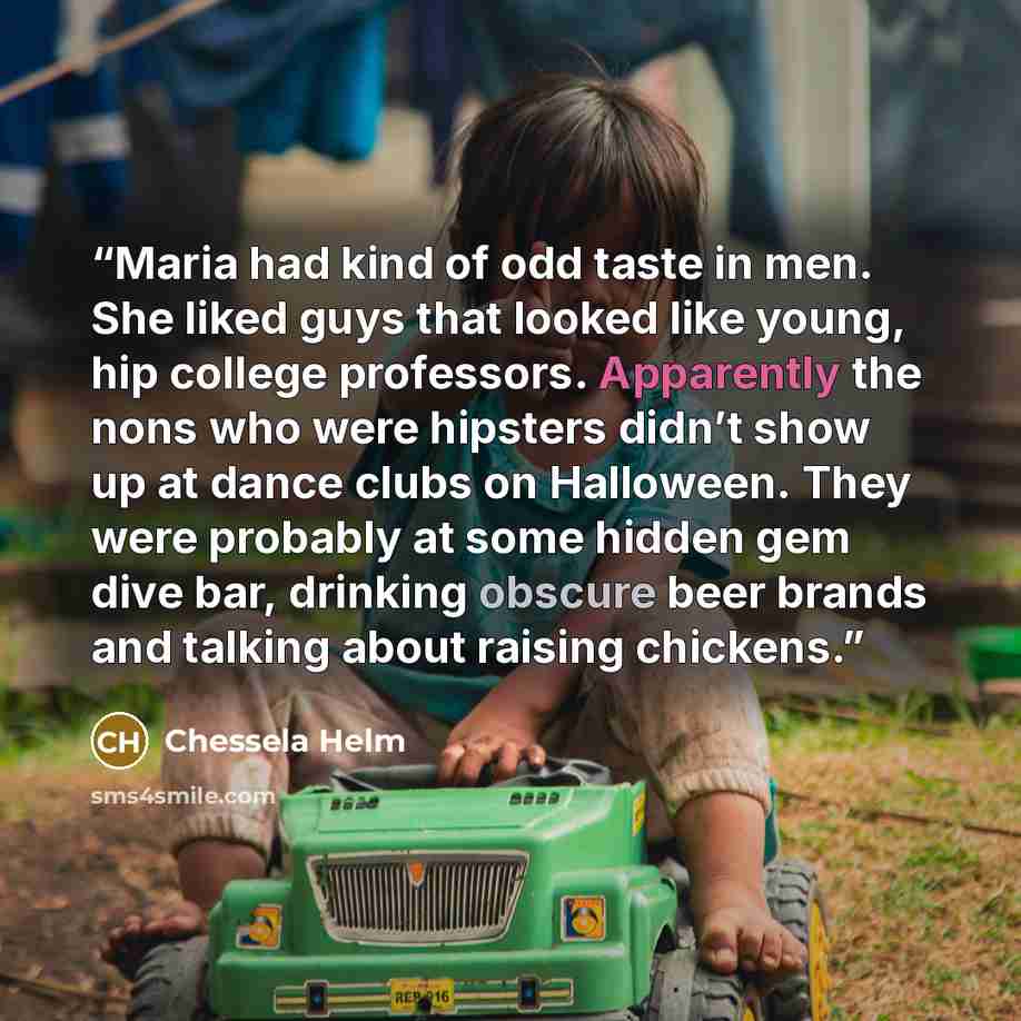 “Maria had kind of odd taste in men. She liked guys that looked like young, hip college professors. Apparently the nons who were hipsters didn’t show up at dance clubs on Halloween. They were probably at some hidden gem dive bar, drinking obscure beer brands and talking about raising chickens.” quote by Chessela Helm