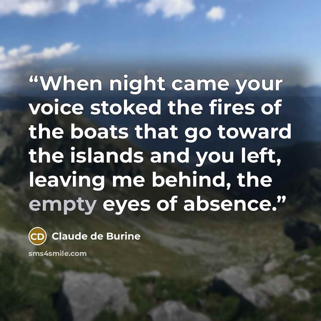 “When night came your voice stoked the fires of the boats that go toward the islands and you left, leaving me behind, the empty eyes of absence.” quote by Claude de Burine