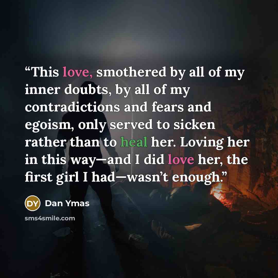“This love, smothered by all of my inner doubts, by all of my contradictions and fears and egoism, only served to sicken rather than to heal her. Loving her in this way—and I did love her, the first girl I had—wasn’t enough.” quote by Dan Ymas