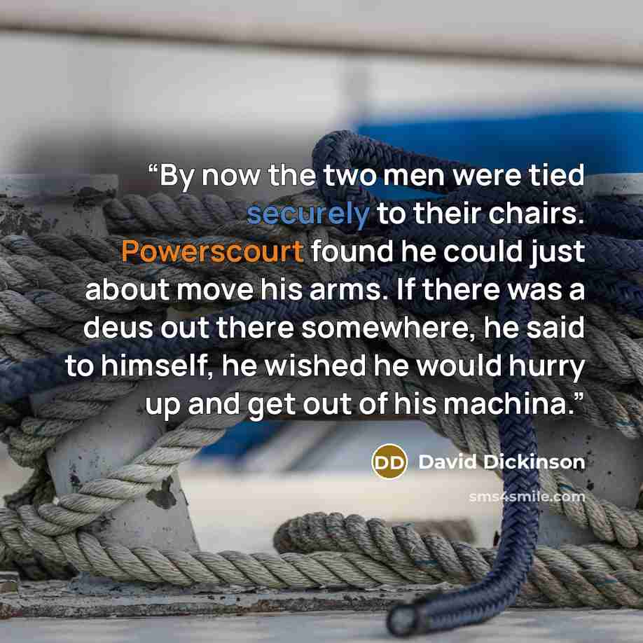 “By now the two men were tied securely to their chairs. Powerscourt found he could just about move his arms. If there was a deus out there somewhere, he said to himself, he wished he would hurry up and get out of his machina.” quote by David Dickinson
