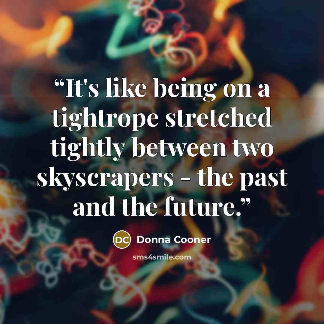 “It's like being on a tightrope stretched tightly between two skyscrapers - the past and the future.” quote by Donna Cooner