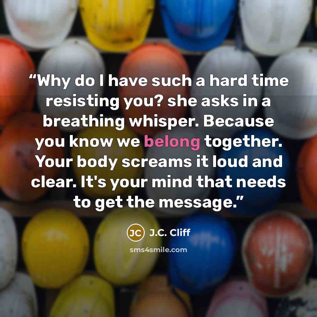 “Why do I have such a hard time resisting you? she asks in a breathing whisper. Because you know we belong together. Your body screams it loud and clear. It's your mind that needs to get the message.” quote by J.C. Cliff
