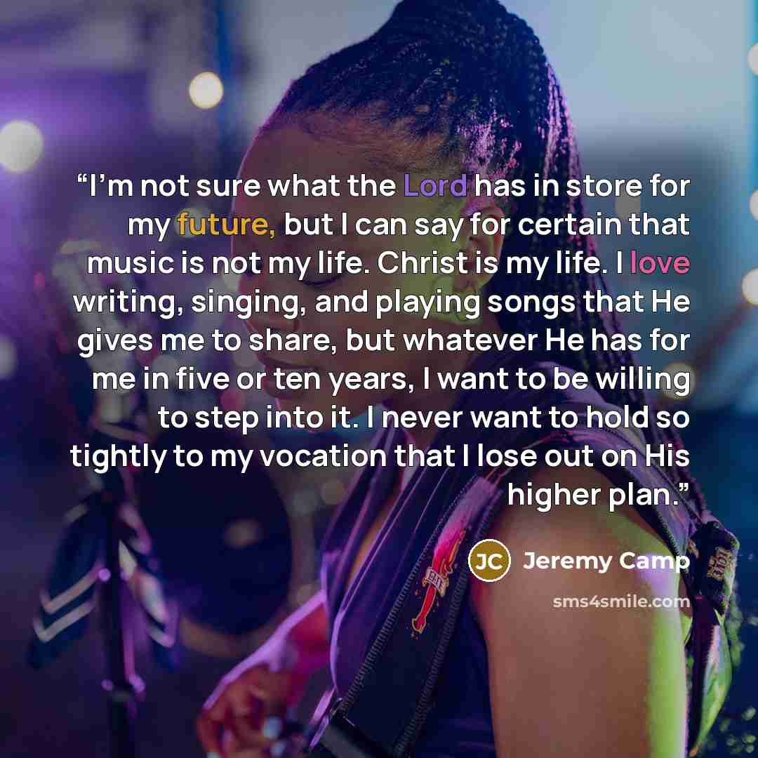 “I'm not sure what the Lord has in store for my future, but I can say for certain that music is not my life. Christ is my life. I love writing, singing, and playing songs that He gives me to share, but whatever He has for me in five or ten years, I want to be willing to step into it. I never want…” quote by Jeremy Camp