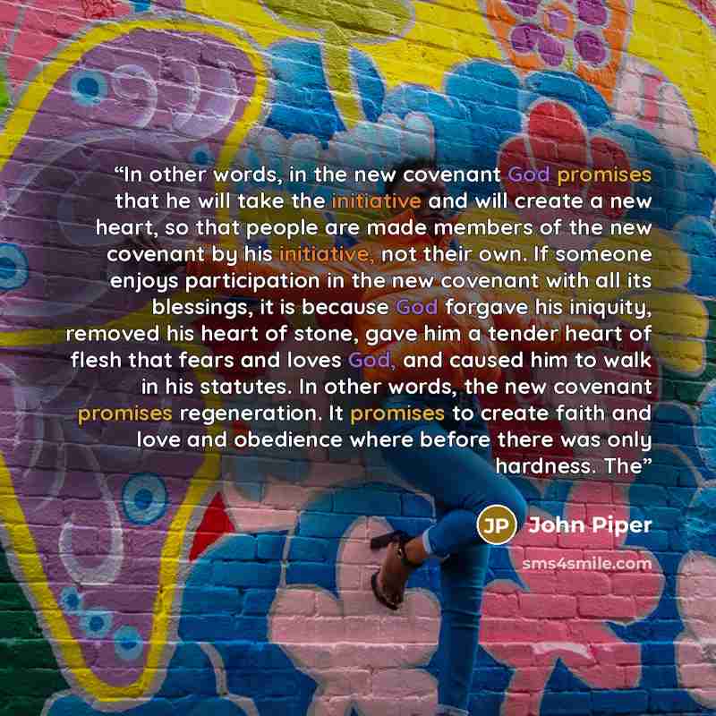 “In other words, in the new covenant God promises that he will take the initiative and will create a new heart, so that people are made members of the new covenant by his initiative, not their own. If someone enjoys participation in the new covenant with all its blessings, it is because God forgave…” quote by John Piper