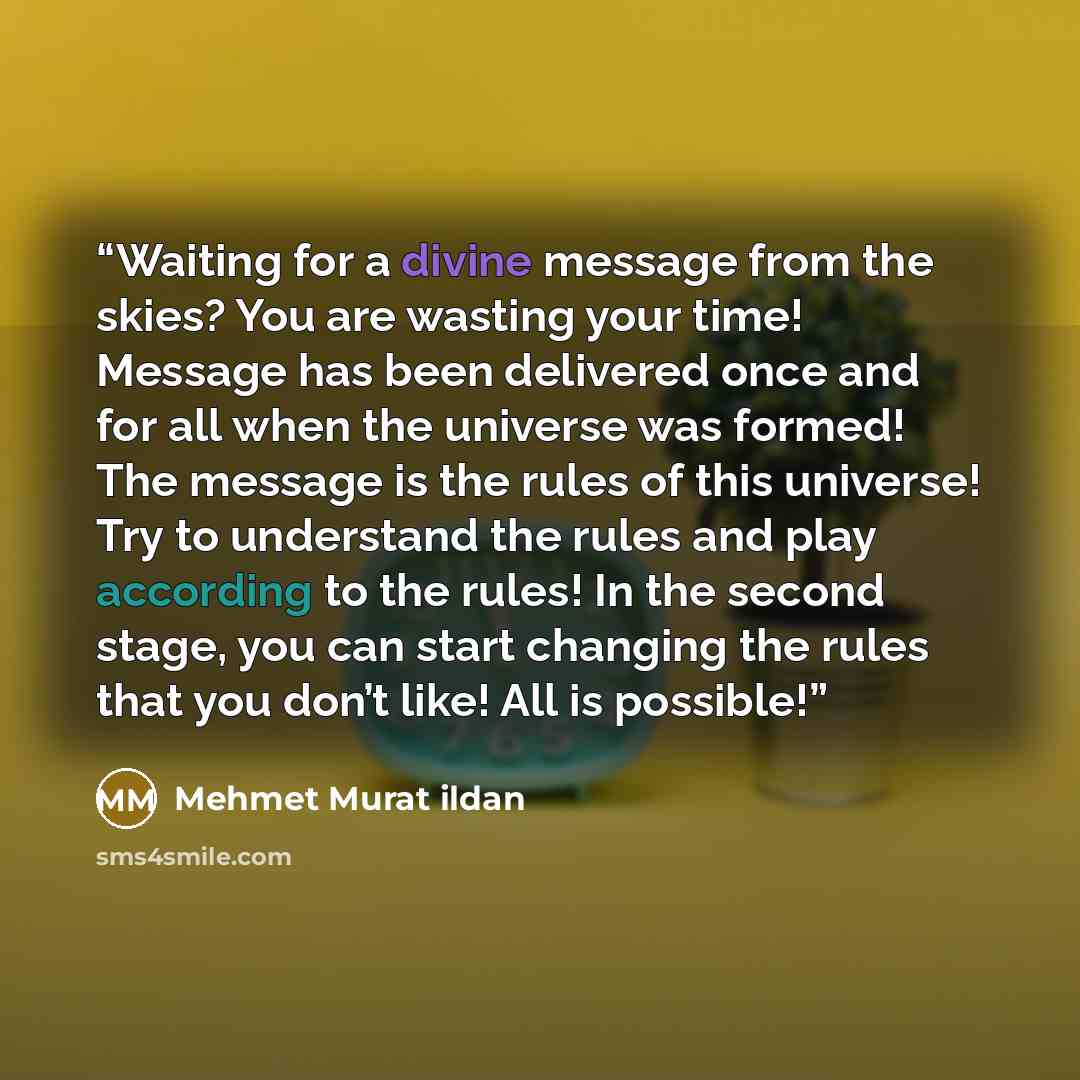 “Waiting for a divine message from the skies? You are wasting your time! Message has been delivered once and for all when the universe was formed! The message is the rules of this universe! Try to understand the rules and play according to the rules! In the second stage, you can start changing the…” quote by Mehmet Murat ildan
