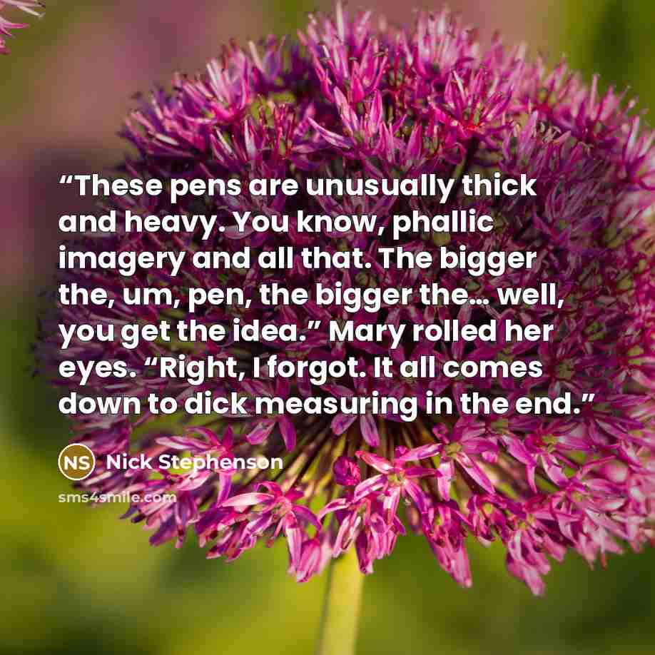 “These pens are unusually thick and heavy. You know, phallic imagery and all that. The bigger the, um, pen, the bigger the… well, you get the idea.” Mary rolled her eyes. “Right, I forgot. It all comes down to dick measuring in the end.” quote by Nick Stephenson
