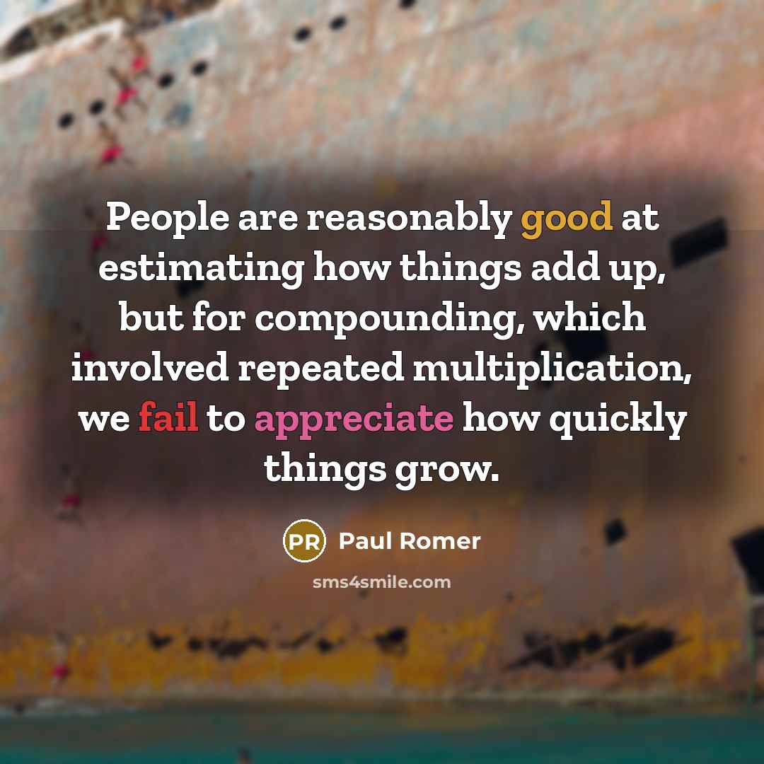 “People are reasonably good at estimating how things add up, but for compounding, which involved repeated multiplication, we fail to appreciate how quickly things grow.” quote by Paul Romer