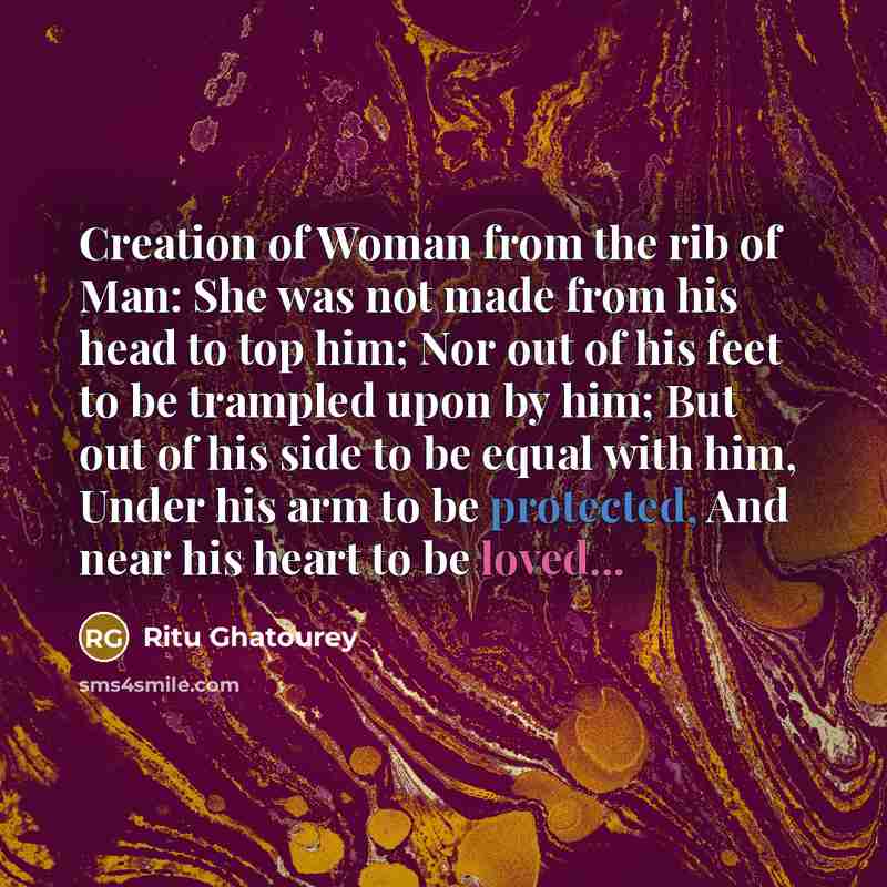 “Creation of Woman from the rib of Man: She was not made from his head to top him; Nor out of his feet to be trampled upon by him; But out of his side to be equal with him, Under his arm to be protected, And near his heart to be loved...” quote by Ritu Ghatourey