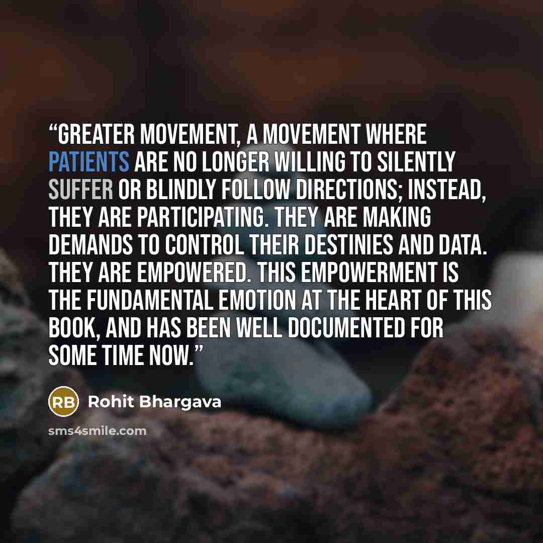 “greater movement, a movement where patients are no longer willing to silently suffer or blindly follow directions; instead, they are participating. They are making demands to control their destinies and data. They are empowered. This empowerment is the fundamental emotion at the heart of this…” quote by Rohit Bhargava