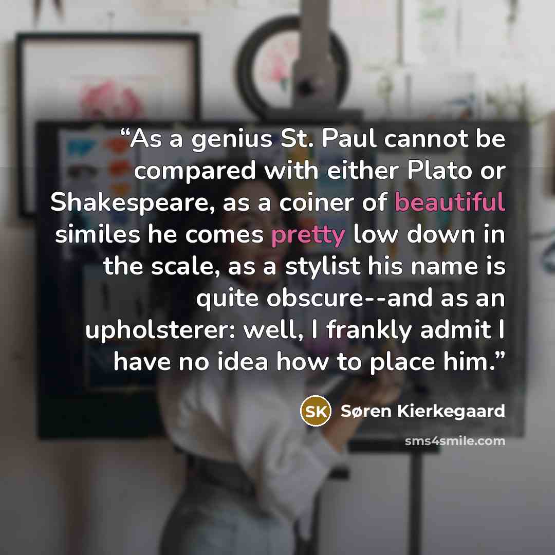 “As a genius St. Paul cannot be compared with either Plato or Shakespeare, as a coiner of beautiful similes he comes pretty low down in the scale, as a stylist his name is quite obscure--and as an upholsterer: well, I frankly admit I have no idea how to place him.” quote by Søren Kierkegaard