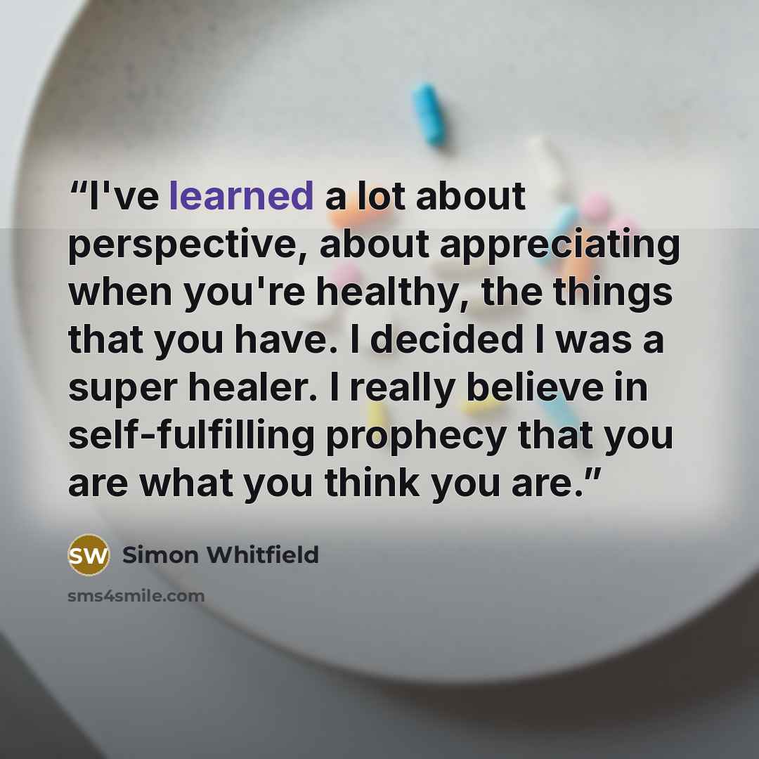 “I've learned a lot about perspective, about appreciating when you're healthy, the things that you have. I decided I was a super healer. I really believe in self-fulfilling prophecy that you are what you think you are.” quote by Simon Whitfield