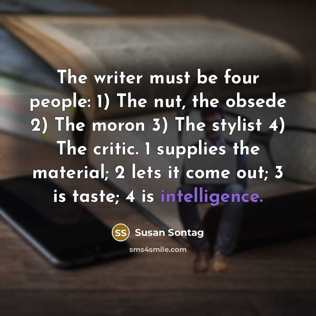 “The writer must be four people: 1) The nut, the obsede 2) The moron 3) The stylist 4) The critic. 1 supplies the material; 2 lets it come out; 3 is taste; 4 is intelligence.” quote by Susan Sontag