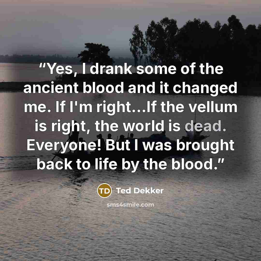 “Yes, I drank some of the ancient blood and it changed me. If I'm right...If the vellum is right, the world is dead. Everyone! But I was brought back to life by the blood.” quote by Ted Dekker