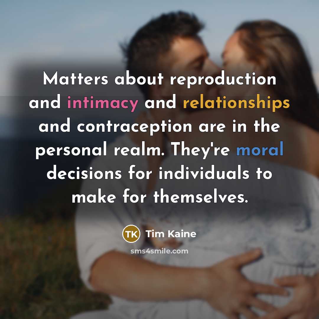 “Matters about reproduction and intimacy and relationships and contraception are in the personal realm. They're moral decisions for individuals to make for themselves.” quote by Tim Kaine