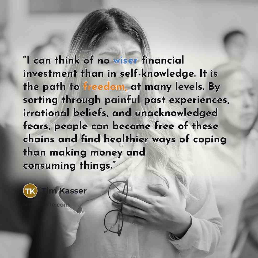 “I can think of no wiser financial investment than in self-knowledge. It is the path to freedom, at many levels. By sorting through painful past experiences, irrational beliefs, and unacknowledged fears, people can become free of these chains and find healthier ways of coping than making money and…” quote by Tim Kasser