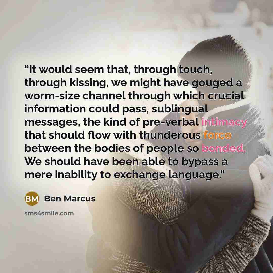 “It would seem that, through touch, through kissing, we might have gouged a worm-size channel through which crucial information could pass, sublingual messages, the kind of pre-verbal intimacy that should flow with thunderous force between the bodies of people so bonded. We should have been able to…” quote by Ben Marcus