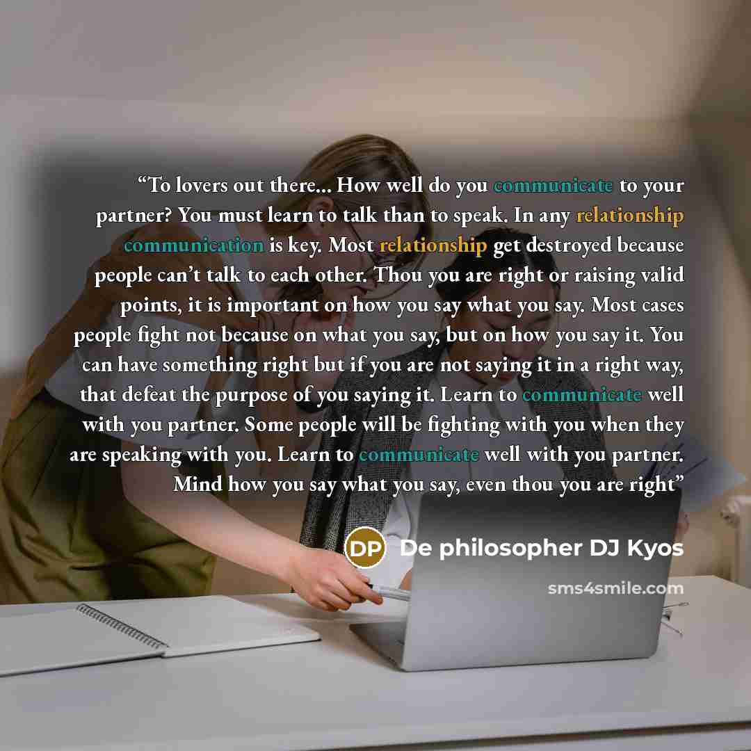 “To lovers out there… How well do you communicate to your partner? You must learn to talk than to speak. In any relationship communication is key. Most relationship get destroyed because people can’t talk to each other. Thou you are right or raising valid points, it is important on how you say what…” quote by De philosopher DJ Kyos