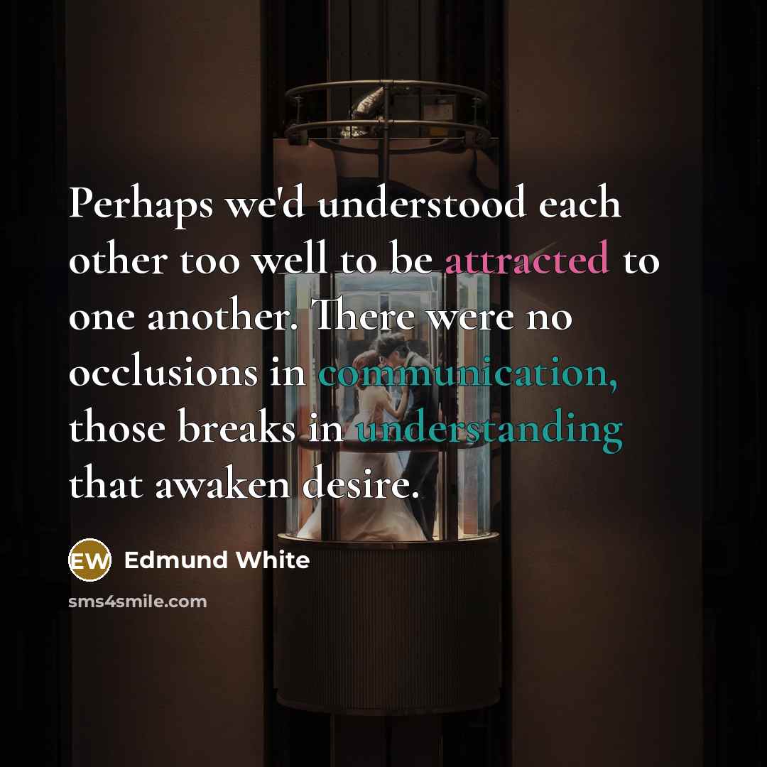“Perhaps we'd understood each other too well to be attracted to one another. There were no occlusions in communication, those breaks in understanding that awaken desire.” quote by Edmund White